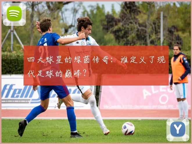 四大球星的绿茵传奇：谁定义了现代足球的巅峰？