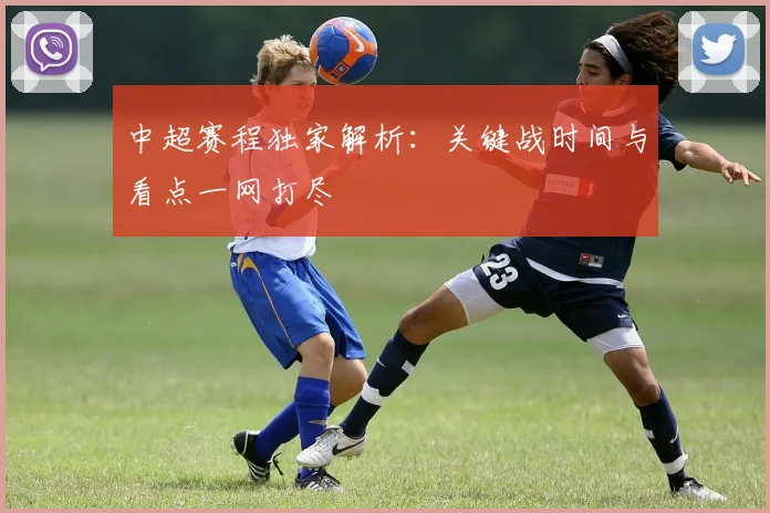中超赛程独家解析：关键战时间与看点一网打尽
