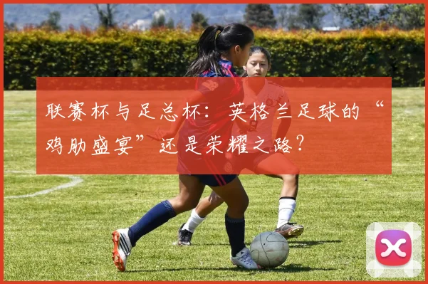 联赛杯与足总杯：英格兰足球的“鸡肋盛宴”还是荣耀之路？