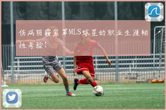 伤病阴霾笼罩MLS球星的职业生涯韧性考验！